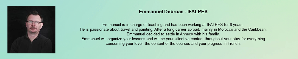 Emmanuel Debroas - IFALPES: Emmanuel is in charge of teaching and has been working at IFALPES for 6 years. He is passionate about travel and painting. After a long career abroad, mainly in Morocco and the Caribbean, Emmanuel decided to settle in Annecy with his family. Emmanuel will organize your lessons and will be your attentive contact throughout your stay for everything concerning your level, the content of the courses and your progress in French.