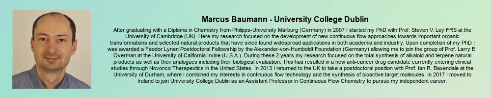 Marcus Baumann - University College Dublin: After graduating with a Diploma in Chemistry from Philipps-University Marburg (Germany) in 2007 I started my PhD with Prof. Steven V. Ley FRS at the University of Cambridge (UK). Here my research focused on the development of new continuous flow approaches towards important organic transformations and selected natural products that have since found widespread applications in both academia and industry. Upon completion of my PhD I was awarded a Feodor Lynen Postdoctoral Fellowship by the Alexander-von-Humboldt Foundation (Germany) allowing me to join the group of Prof. Larry E. Overman at the University of California Irvine (U.S.A.). During these 2 years my research focused on the total synthesis of alkaloid and terpene natural products as well as their analogues including their biological evaluation. This has resulted in a new anti-cancer drug candidate currently entering clinical studies through Novonco Therapeutics in the United States. In 2013 I returned to the UK to take a postdoctoral position with Prof. Ian R. Baxendale at the University of Durham, where I combined my interests in continuous flow technology and the synthesis of bioactive target molecules. In 2017 I moved to Ireland to join University College Dublin as an Assistant Professor in Continuous Flow Chemistry to pursue my independent career.