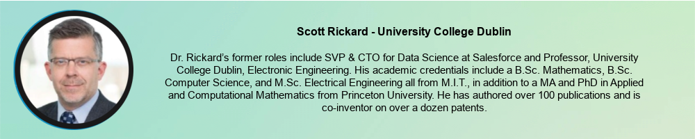 Scott Rickard - University College Dublin: Dr. Rickard’s former roles include SVP & CTO for Data Science at Salesforce and Professor, University College Dublin, Electronic Engineering. His academic credentials include a B.Sc. Mathematics, B.Sc. Computer Science, and M.Sc. Electrical Engineering all from M.I.T., in addition to a MA and PhD in Applied and Computational Mathematics from Princeton University. He has authored over 100 publications and is co-inventor on over a dozen patents.