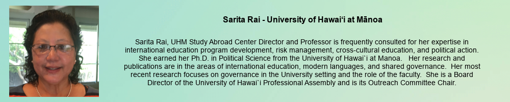 Sarita Rai - University of Hawaii at Manoa: Sarita Rai, UHM Study Abroad Center Director and Professor is frequently consulted for her expertise in international education program development, risk management, cross-cultural education, and political action. She earned her Ph.D. in Political Science from the University of Hawai`i at Manoa. Her research and publications are in the areas of international education, modern languages, and shared governance. Her most recent research focuses on governance in the University setting and the role of the faculty. She is a Board Director of the University of Hawai`i Professional Assembly and is its Outreach Committee Chair.