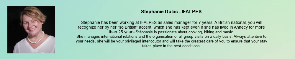 Stephanie Dulac - IFALPES: Stéphanie has been working at IFALPES as sales manager for 7 years. A British national, you will recognize her by her “so British” accent, which she has kept even if she has lived in Annecy for more than 25 years. Stéphanie is passionate about cooking, hiking and music. She manages international relations and the organisation of all group visits on a daily basis. Always attentive to your needs, she will be your privileged interlocutor and will take the greatest care of you to ensure that your stay takes place in the best conditions.